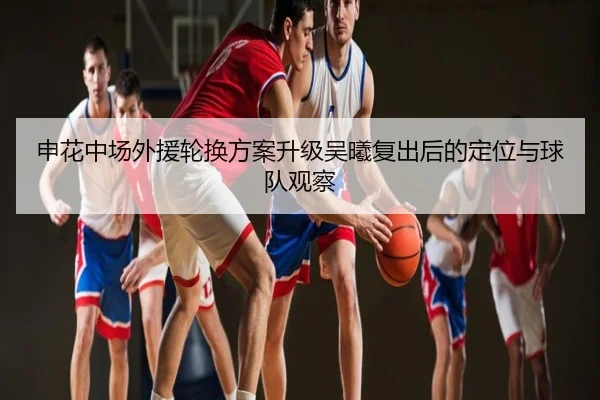 申花中场外援轮换方案升级吴曦复出后的定位与球队观察